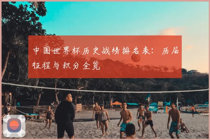 中国世界杯历史战绩排名表:历届征程与积分全览
