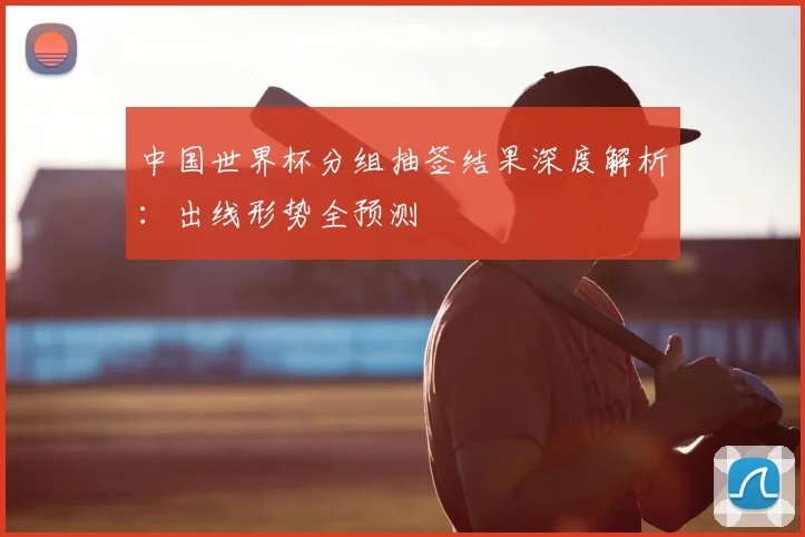中国世界杯分组抽签结果深度解析:出线形势全预测