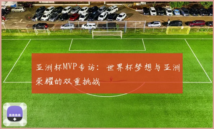 亚洲杯MVP专访：世界杯梦想与亚洲荣耀的双重挑战