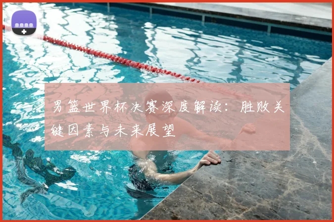 男篮世界杯决赛深度解读:胜败关键因素与未来展望