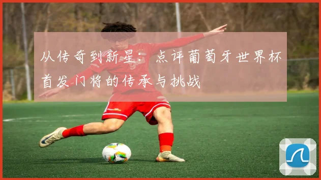 从传奇到新星：点评葡萄牙世界杯首发门将的传承与挑战