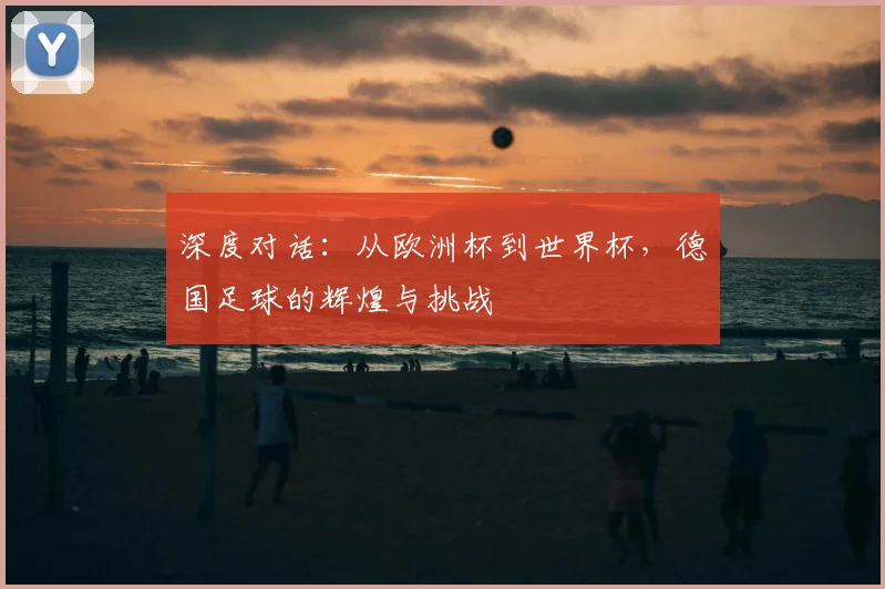 深度对话：从欧洲杯到世界杯，德国足球的辉煌与挑战