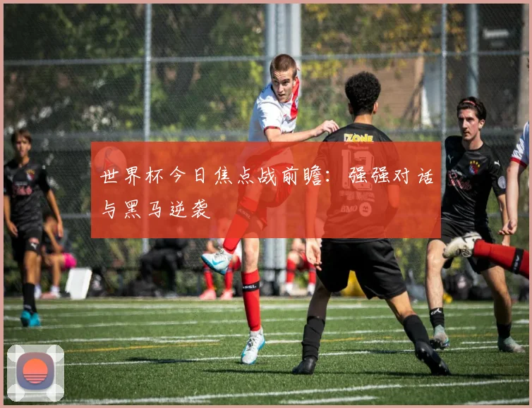 世界杯今日焦点战前瞻:强强对话与黑马逆袭