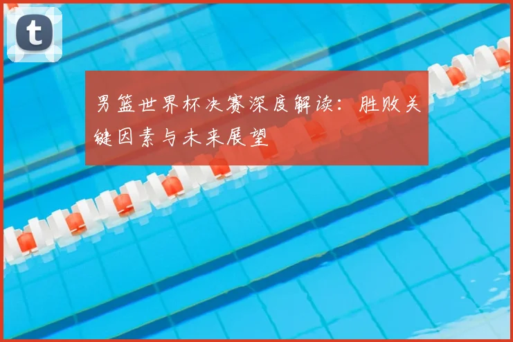男篮世界杯决赛深度解读：胜败关键因素与未来展望