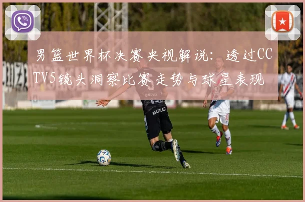 男篮世界杯决赛央视解说：透过CCTV5镜头洞察比赛走势与球星表现
